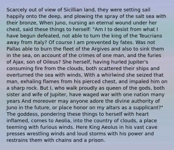 Scarcely out of view of Sicillian land, they were setting sail happily onto the deep, and plowing the spray of the salt sea with their bronze, When Juno, nursing an eternal wound under her chest, said these things to herself: "Am I to desist from what I have begun defeated, not able to turn the king of the Teucrians away from Italy? Of course I am prevented by fates. Was not Pallas able to burn the fleet of the Argives and also to sink them in the sea, on account of the crimes of one man, and the furies of Ajax, son of Oileus? She herself, having hurled Jupiter's consuming fire from the clouds, both scattered their ships and overturned the sea with winds, With a whirlwind she seized that man, exhaling flames from his pierced chest, and impaled him on a sharp rock. But I, who walk proudly as queen of the gods, both sister and wife of Jupiter, have waged war with one nation many years And moreover may anyone adore the divine authority of Juno in the future, or place honor on my altars as a supplicant?" The goddess, pondering these things to herself with heart inflamed, comes to Aeolia, into the country of clouds, a place teeming with furious winds. Here King Aeolus in his vast cave presses wrestling winds and loud storms with his power and restrains them with chains and a prison.