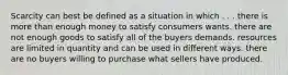 Scarcity can best be defined as a situation in which . . . there is more than enough money to satisfy consumers wants. there are not enough goods to satisfy all of the buyers demands. resources are limited in quantity and can be used in different ways. there are no buyers willing to purchase what sellers have produced.