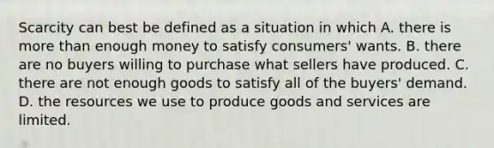 Scarcity can best be defined as a situation in which A. there is more than enough money to satisfy​ consumers' wants. B. there are no buyers willing to purchase what sellers have produced. C. there are not enough goods to satisfy all of the​ buyers' demand. D. the resources we use to produce goods and services are limited.