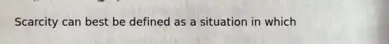 Scarcity can best be defined as a situation in which