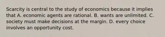 Scarcity is central to the study of economics because it implies that A. economic agents are rational. B. wants are unlimited. C. society must make decisions at the margin. D. every choice involves an opportunity cost.