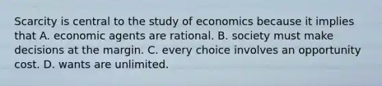 Scarcity is central to the study of economics because it implies that A. economic agents are rational. B. society must make decisions at the margin. C. every choice involves an opportunity cost. D. wants are unlimited.