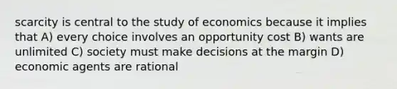 scarcity is central to the study of economics because it implies that A) every choice involves an opportunity cost B) wants are unlimited C) society must make decisions at the margin D) economic agents are rational