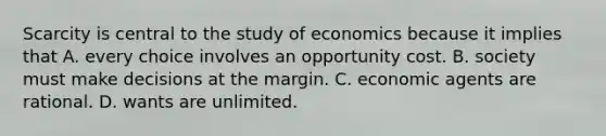 Scarcity is central to the study of economics because it implies that A. every choice involves an opportunity cost. B. society must make decisions at the margin. C. economic agents are rational. D. wants are unlimited.