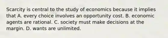 Scarcity is central to the study of economics because it implies that A. every choice involves an opportunity cost. B. economic agents are rational. C. society must make decisions at the margin. D. wants are unlimited.