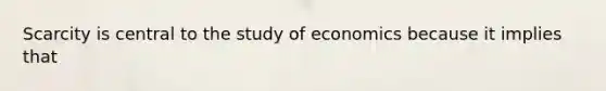 Scarcity is central to the study of economics because it implies that