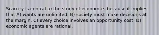 Scarcity is central to the study of economics because it implies that A) wants are unlimited. B) society must make decisions at the margin. C) every choice involves an opportunity cost. D) economic agents are rational.