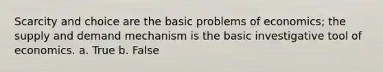 Scarcity and choice are the basic problems of economics; the supply and demand mechanism is the basic investigative tool of economics. a. True b. False