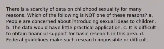 There is a scarcity of data on childhood sexuality for many reasons. Which of the following is NOT one of these reasons? a. People are concerned about introducing sexual ideas to children. b. The data would have little practical application. c. It is difficult to obtain financial support for basic research in this area. d. Federal guidelines make such research impossible or difficult.