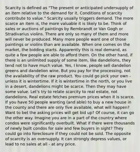 Scarcity is defined as "The present or anticipated undersupply of an item relative to the demand for it. Conditions of scarcity contribute to value." Scarcity usually triggers demand. The more scarce an item is, the more valuable it is likely to be. Think of sales or auctions of paintings by Rembrandt or Van Gogh or Stradivarius violins. There are only so many of them and more will never be produced. Many more people want one of those paintings or violins than are available. When one comes on the market, the bidding starts. Apparently this is real demand, as quite a few people are able to afford them. On the other hand, if there is an unlimited supply of some item, like dandelions, they tend not to have much value. Yes, I know, people sell dandelion greens and dandelion wine. But you pay for the processing, not the availability of the raw product. You could go pick your own - unless it is wintertime. If it is wintertime in the north, or you live in a desert, dandelions might be scarce. Then they may have some value. Let's try to relate scarcity to real estate, not dandelions. Real estate fetches premium prices when it is scarce. If you have 50 people wanting (and able) to buy a new house in the county and there are only five available, what will happen? Want to bet the asking prices will get bid up? Of course, it can go the other way. Imagine you are in a part of the country where condos were significantly overbuilt. What if there were thousands of newly built condos for sale and few buyers in sight? They could go into foreclosure if they could not be sold. The opposite of scarcity is an oversupply. It can strongly depress values, or lead to no sales at all - at any price.