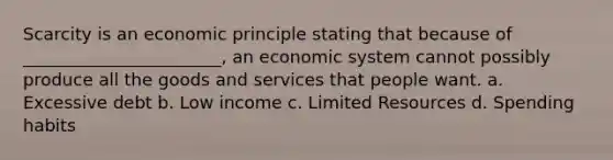 Scarcity is an economic principle stating that because of _______________________, an economic system cannot possibly produce all the goods and services that people want. a. Excessive debt b. Low income c. Limited Resources d. Spending habits