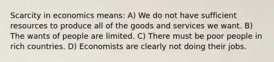 Scarcity in economics means: A) We do not have sufficient resources to produce all of the goods and services we want. B) The wants of people are limited. C) There must be poor people in rich countries. D) Economists are clearly not doing their jobs.