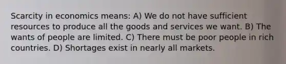 Scarcity in economics means: A) We do not have sufficient resources to produce all the goods and services we want. B) The wants of people are limited. C) There must be poor people in rich countries. D) Shortages exist in nearly all markets.