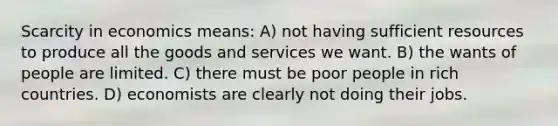 Scarcity in economics means: A) not having sufficient resources to produce all the goods and services we want. B) the wants of people are limited. C) there must be poor people in rich countries. D) economists are clearly not doing their jobs.