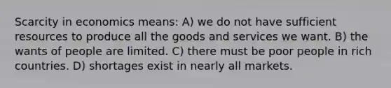 Scarcity in economics means: A) we do not have sufficient resources to produce all the goods and services we want. B) the wants of people are limited. C) there must be poor people in rich countries. D) shortages exist in nearly all markets.