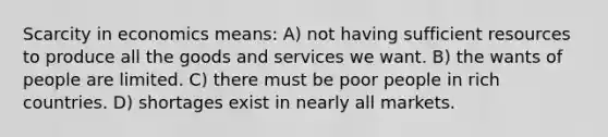 Scarcity in economics means: A) not having sufficient resources to produce all the goods and services we want. B) the wants of people are limited. C) there must be poor people in rich countries. D) shortages exist in nearly all markets.