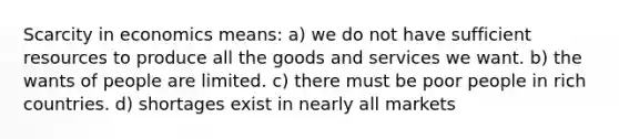 Scarcity in economics means: a) we do not have sufficient resources to produce all the goods and services we want. b) the wants of people are limited. c) there must be poor people in rich countries. d) shortages exist in nearly all markets