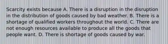 Scarcity exists because A. There is a disruption in the disruption in the distribution of goods caused by bad weather. B. There is a shortage of qualified workers throughout the world. C. There are not enough resources available to produce all the goods that people want. D. There is shortage of goods caused by war.