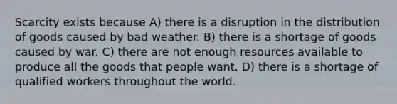 Scarcity exists because A) there is a disruption in the distribution of goods caused by bad weather. B) there is a shortage of goods caused by war. C) there are not enough resources available to produce all the goods that people want. D) there is a shortage of qualified workers throughout the world.