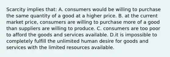 Scarcity implies that: A. consumers would be willing to purchase the same quantity of a good at a higher price. B. at the current market price, consumers are willing to purchase more of a good than suppliers are willing to produce. C. consumers are too poor to afford the goods and services available. D.it is impossible to completely fulfill the unlimited human desire for goods and services with the limited resources available.