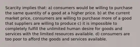 Scarcity implies that: a) consumers would be willing to purchase the same quantity of a good at a higher price. b) at the current market price, consumers are willing to purchase more of a good that suppliers are willing to produce c) it is impossible to completely fulfill the unlimited human desire for goods and services with the limited resources available. d) consumers are too poor to afford the goods and services available.