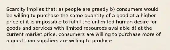 Scarcity implies that: a) people are greedy b) consumers would be willing to purchase the same quantity of a good at a higher price c) it is impossible to fulfill the unlimited human desire for goods and services with limited resources available d) at the current market price, consumers are willing to purchase more of a good than suppliers are willing to produce