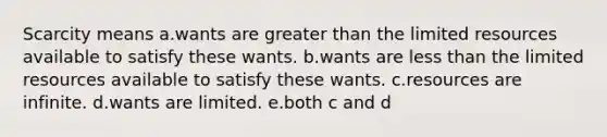 Scarcity means a.wants are greater than the limited resources available to satisfy these wants. b.wants are less than the limited resources available to satisfy these wants. c.resources are infinite. d.wants are limited. e.both c and d