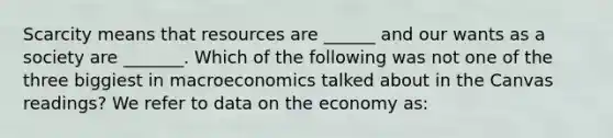 Scarcity means that resources are​ ______ and our wants as a society are​ _______. Which of the following was not one of the three biggiest in macroeconomics talked about in the Canvas​ readings? We refer to data on the economy​ as: