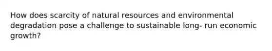 How does scarcity of natural resources and environmental degradation pose a challenge to sustainable long- run economic growth?