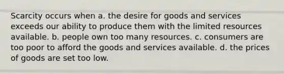 Scarcity occurs when a. the desire for goods and services exceeds our ability to produce them with the limited resources available. b. people own too many resources. c. consumers are too poor to afford the goods and services available. d. the prices of goods are set too low.