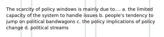 The scarcity of policy windows is mainly due to.... a. the limited capacity of the system to handle issues b. people's tendency to jump on political bandwagons c. the policy implications of policy change d. political streams