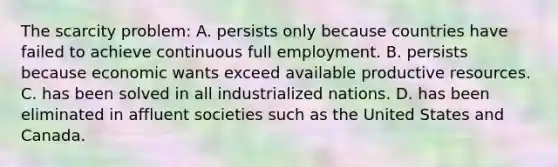 The scarcity problem: A. persists only because countries have failed to achieve continuous full employment. B. persists because economic wants exceed available productive resources. C. has been solved in all industrialized nations. D. has been eliminated in affluent societies such as the United States and Canada.