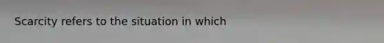 Scarcity refers to the situation in which