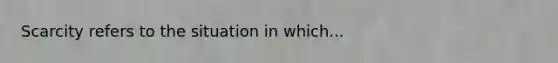 Scarcity refers to the situation in which...