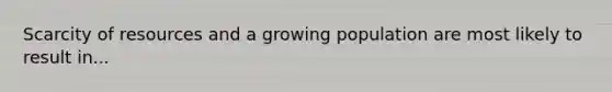 Scarcity of resources and a growing population are most likely to result in...