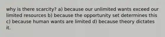 why is there scarcity? a) because our unlimited wants exceed our limited resources b) because the opportunity set determines this c) because human wants are limited d) because theory dictates it.