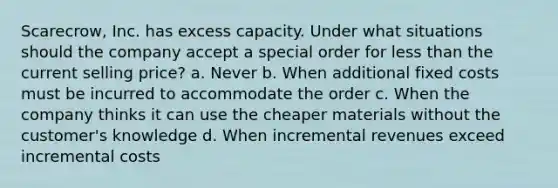 Scarecrow, Inc. has excess capacity. Under what situations should the company accept a special order for less than the current selling price? a. Never b. When additional fixed costs must be incurred to accommodate the order c. When the company thinks it can use the cheaper materials without the customer's knowledge d. When incremental revenues exceed incremental costs