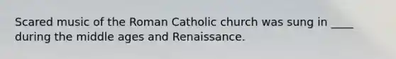 Scared music of the Roman Catholic church was sung in ____ during the middle ages and Renaissance.