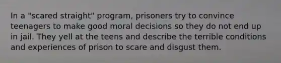 In a "scared straight" program, prisoners try to convince teenagers to make good moral decisions so they do not end up in jail. They yell at the teens and describe the terrible conditions and experiences of prison to scare and disgust them.