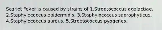 Scarlet Fever is caused by strains of 1.Streptococcus agalactiae. 2.Staphylococcus epidermidis. 3.Staphylococcus saprophyticus. 4.Staphylococcus aureus. 5.Streptococcus pyogenes.