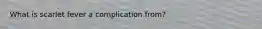 What is scarlet fever a complication from?
