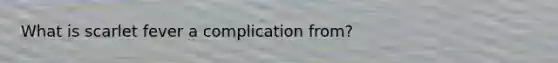What is scarlet fever a complication from?