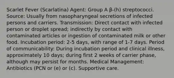 Scarlet Fever (Scarlatina) Agent: Group A β-(h) streptococci. Source: Usually from nasopharyngeal secretions of infected persons and carriers. Transmission: Direct contact with infected person or droplet spread; indirectly by contact with contaminated articles or ingestion of contaminated milk or other food. Incubation period: 2-5 days, with range of 1-7 days. Period of communicability: During incubation period and clinical illness, approximately 10 days; during first 2 weeks of carrier phase, although may persist for months. Medical Management: Antibiotics (PCN or (e) or (c). Supportive care.