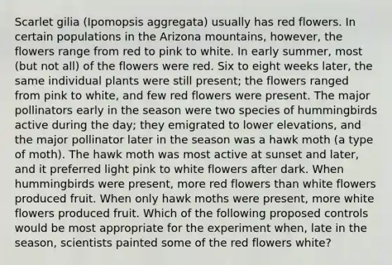 Scarlet gilia (Ipomopsis aggregata) usually has red flowers. In certain populations in the Arizona mountains, however, the flowers range from red to pink to white. In early summer, most (but not all) of the flowers were red. Six to eight weeks later, the same individual plants were still present; the flowers ranged from pink to white, and few red flowers were present. The major pollinators early in the season were two species of hummingbirds active during the day; they emigrated to lower elevations, and the major pollinator later in the season was a hawk moth (a type of moth). The hawk moth was most active at sunset and later, and it preferred light pink to white flowers after dark. When hummingbirds were present, more red flowers than white flowers produced fruit. When only hawk moths were present, more white flowers produced fruit. Which of the following proposed controls would be most appropriate for the experiment when, late in the season, scientists painted some of the red flowers white?