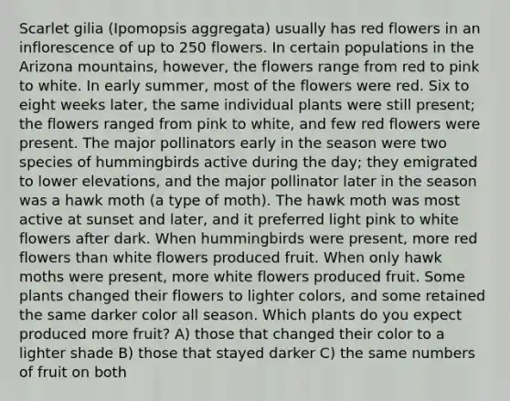 Scarlet gilia (Ipomopsis aggregata) usually has red flowers in an inflorescence of up to 250 flowers. In certain populations in the Arizona mountains, however, the flowers range from red to pink to white. In early summer, most of the flowers were red. Six to eight weeks later, the same individual plants were still present; the flowers ranged from pink to white, and few red flowers were present. The major pollinators early in the season were two species of hummingbirds active during the day; they emigrated to lower elevations, and the major pollinator later in the season was a hawk moth (a type of moth). The hawk moth was most active at sunset and later, and it preferred light pink to white flowers after dark. When hummingbirds were present, more red flowers than white flowers produced fruit. When only hawk moths were present, more white flowers produced fruit. Some plants changed their flowers to lighter colors, and some retained the same darker color all season. Which plants do you expect produced more fruit? A) those that changed their color to a lighter shade B) those that stayed darker C) the same numbers of fruit on both