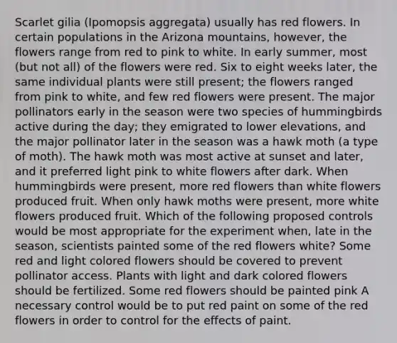 Scarlet gilia (Ipomopsis aggregata) usually has red flowers. In certain populations in the Arizona mountains, however, the flowers range from red to pink to white. In early summer, most (but not all) of the flowers were red. Six to eight weeks later, the same individual plants were still present; the flowers ranged from pink to white, and few red flowers were present. The major pollinators early in the season were two species of hummingbirds active during the day; they emigrated to lower elevations, and the major pollinator later in the season was a hawk moth (a type of moth). The hawk moth was most active at sunset and later, and it preferred light pink to white flowers after dark. When hummingbirds were present, more red flowers than white flowers produced fruit. When only hawk moths were present, more white flowers produced fruit. Which of the following proposed controls would be most appropriate for the experiment when, late in the season, scientists painted some of the red flowers white? Some red and light colored flowers should be covered to prevent pollinator access. Plants with light and dark colored flowers should be fertilized. Some red flowers should be painted pink A necessary control would be to put red paint on some of the red flowers in order to control for the effects of paint.