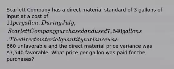 Scarlett Company has a direct material standard of 3 gallons of input at a cost of 11 per gallon. During July, Scarlett Company purchased and used 7,540 gallons. The direct material quantity variance was660 unfavorable and the direct material price variance was 7,540 favorable. What price per gallon was paid for the purchases?