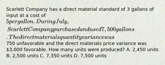 Scarlett Company has a direct material standard of 3 gallons of input at a cost of 5 per gallon. During July, Scarlett Company purchased and used 7,500 gallons. The direct materials quantity variance was750 unfavorable and the direct materials price variance was 3,000 favorable. How many units were produced? A. 2,450 units B. 2,500 units C. 7,350 units D. 7,500 units