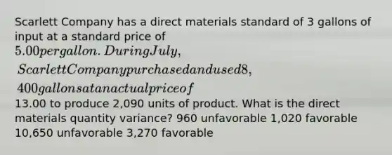 Scarlett Company has a direct materials standard of 3 gallons of input at a standard price of 5.00 per gallon. During July, Scarlett Company purchased and used 8,400 gallons at an actual price of13.00 to produce 2,090 units of product. What is the direct materials quantity variance? 960 unfavorable 1,020 favorable 10,650 unfavorable 3,270 favorable