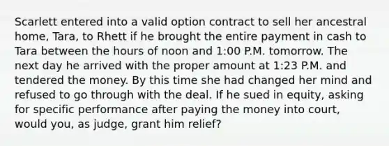 Scarlett entered into a valid option contract to sell her ancestral home, Tara, to Rhett if he brought the entire payment in cash to Tara between the hours of noon and 1:00 P.M. tomorrow. The next day he arrived with the proper amount at 1:23 P.M. and tendered the money. By this time she had changed her mind and refused to go through with the deal. If he sued in equity, asking for specific performance after paying the money into court, would you, as judge, grant him relief?